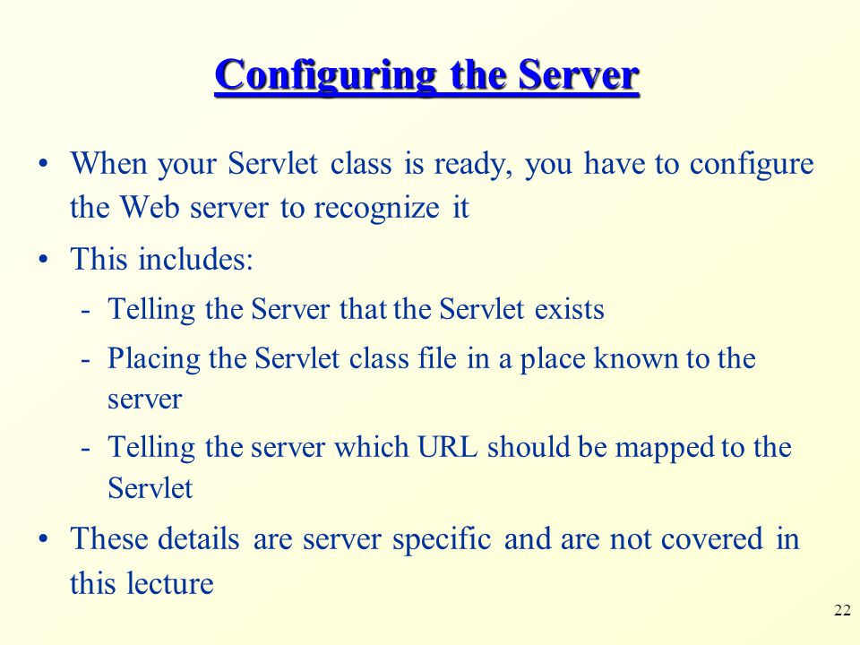 22 Configuring the Server When your Servlet class is ready, you have to configure the Web server to recognize it This includes: -Telling the Server that the Servlet exists -Placing the Servlet class file in a place known to the server -Telling the server which URL should be mapped to the Servlet These details are server specific and are not covered in this lecture