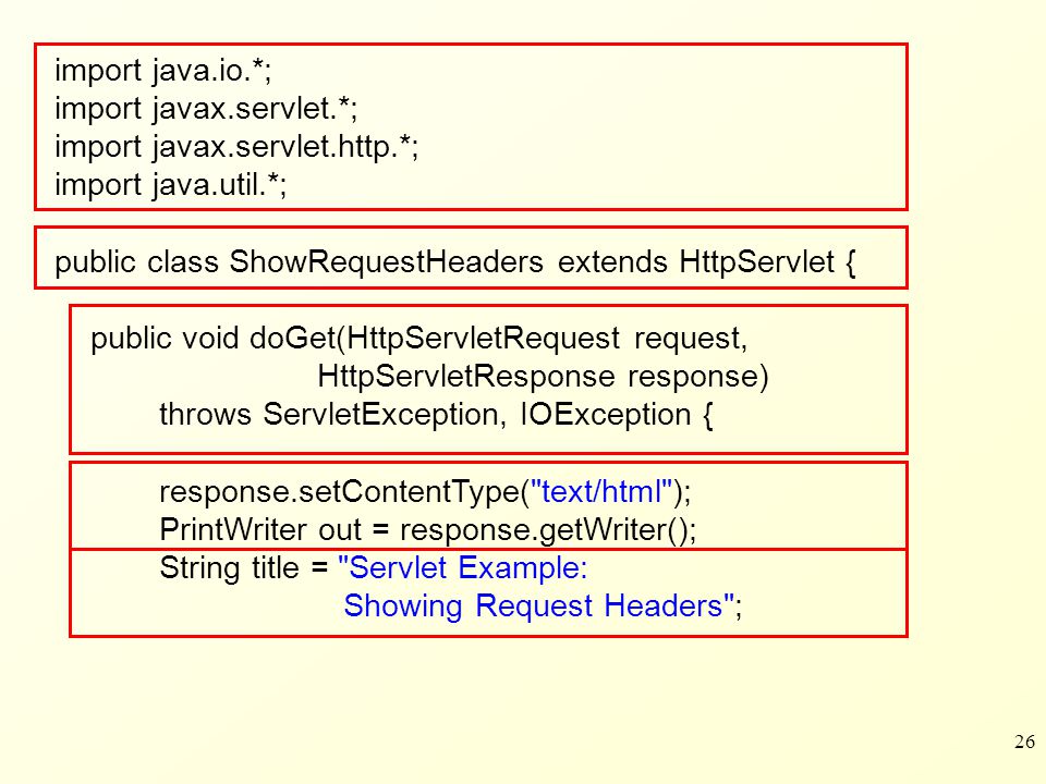 26 import java.io.*; import javax.servlet.*; import javax.servlet.http.*; import java.util.*; public class ShowRequestHeaders extends HttpServlet { public void doGet(HttpServletRequest request, HttpServletResponse response) throws ServletException, IOException { response.setContentType( text/html ); PrintWriter out = response.getWriter(); String title = Servlet Example: Showing Request Headers ;