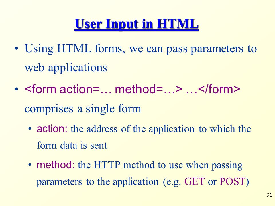 31 User Input in HTML Using HTML forms, we can pass parameters to web applications … comprises a single form action: the address of the application to which the form data is sent method: the HTTP method to use when passing parameters to the application (e.g.