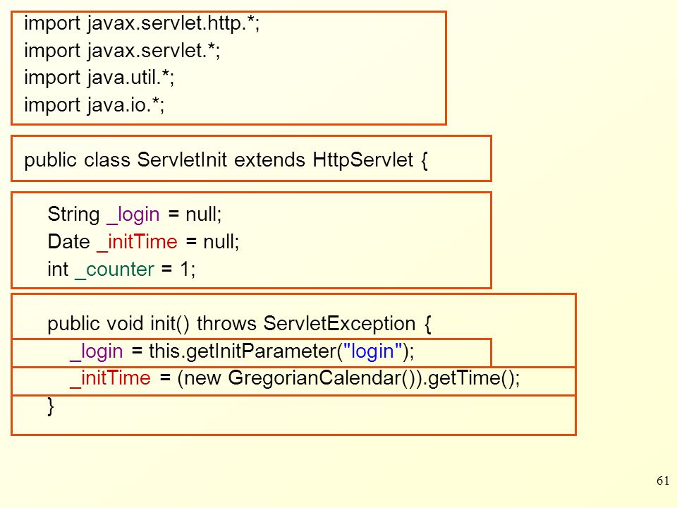 61 import javax.servlet.http.*; import javax.servlet.*; import java.util.*; import java.io.*; public class ServletInit extends HttpServlet { String _login = null; Date _initTime = null; int _counter = 1; public void init() throws ServletException { _login = this.getInitParameter( login ); _initTime = (new GregorianCalendar()).getTime(); }
