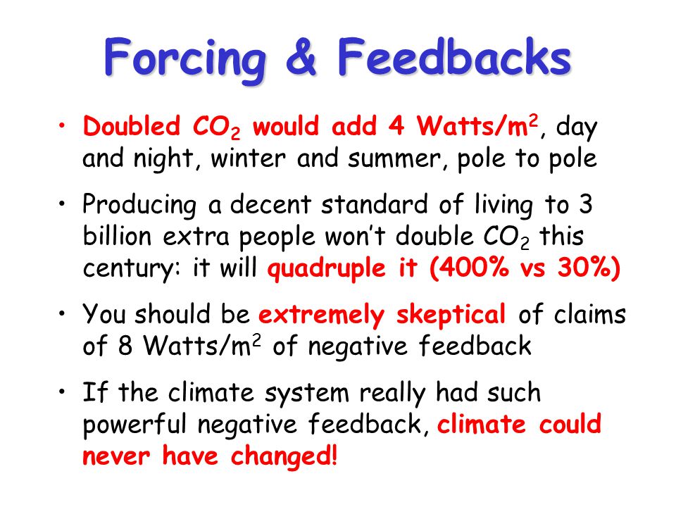 Forcing & Feedbacks Doubled CO 2 would add 4 Watts/m 2, day and night, winter and summer, pole to pole Producing a decent standard of living to 3 billion extra people won’t double CO 2 this century: it will quadruple it (400% vs 30%) You should be extremely skeptical of claims of 8 Watts/m 2 of negative feedback If the climate system really had such powerful negative feedback, climate could never have changed!