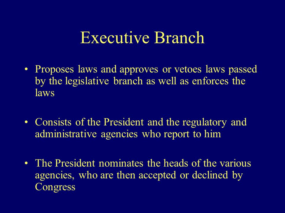 Executive Branch Proposes laws and approves or vetoes laws passed by the legislative branch as well as enforces the laws Consists of the President and the regulatory and administrative agencies who report to him The President nominates the heads of the various agencies, who are then accepted or declined by Congress