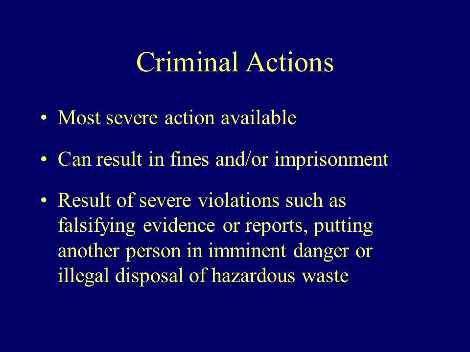 Criminal Actions Most severe action available Can result in fines and/or imprisonment Result of severe violations such as falsifying evidence or reports, putting another person in imminent danger or illegal disposal of hazardous waste