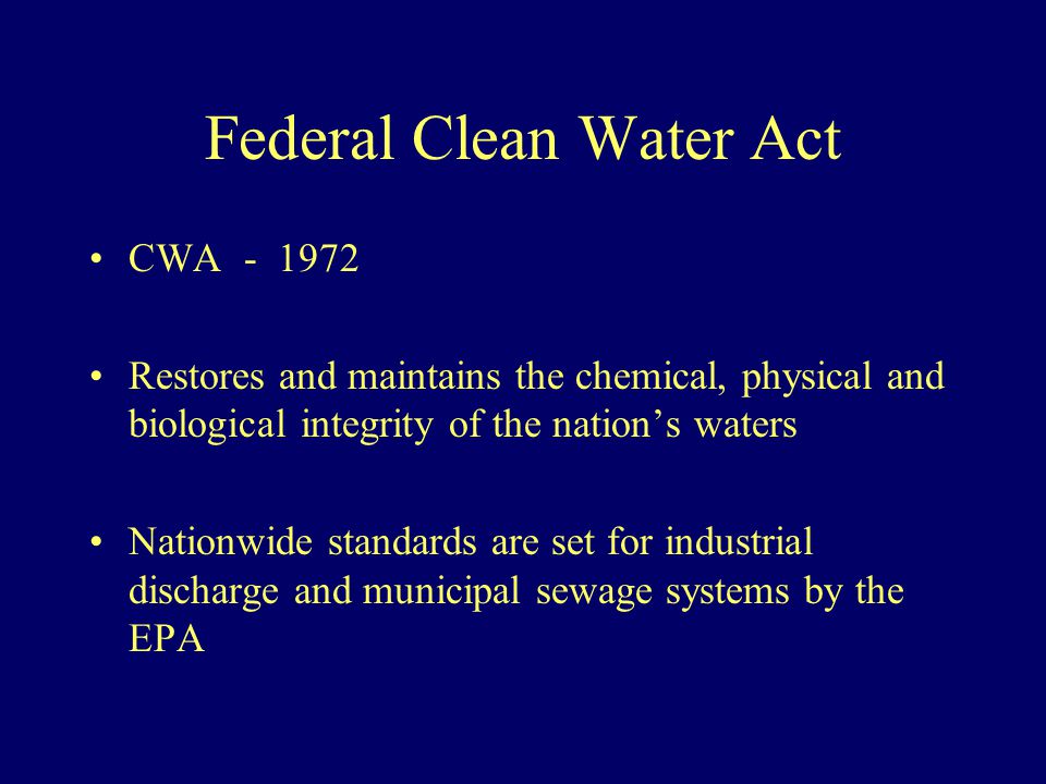 Federal Clean Water Act CWA Restores and maintains the chemical, physical and biological integrity of the nation’s waters Nationwide standards are set for industrial discharge and municipal sewage systems by the EPA