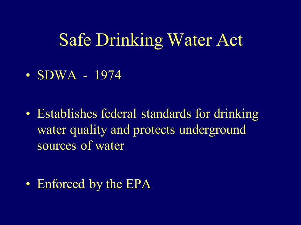 Safe Drinking Water Act SDWA Establishes federal standards for drinking water quality and protects underground sources of water Enforced by the EPA