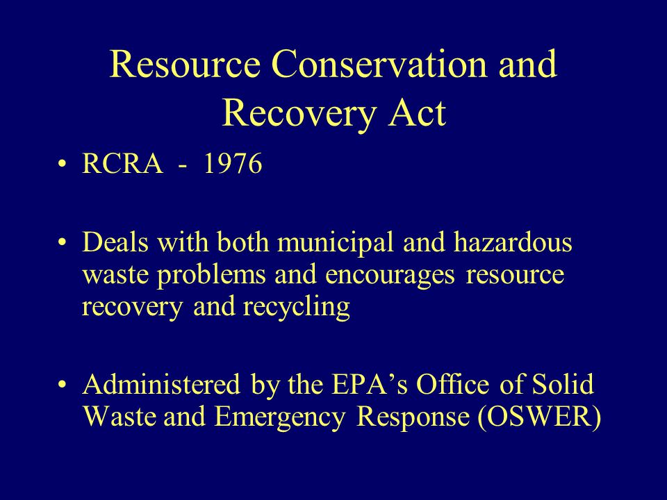 Resource Conservation and Recovery Act RCRA Deals with both municipal and hazardous waste problems and encourages resource recovery and recycling Administered by the EPA’s Office of Solid Waste and Emergency Response (OSWER)