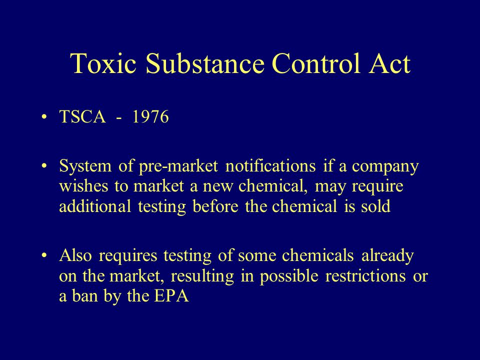 Toxic Substance Control Act TSCA System of pre-market notifications if a company wishes to market a new chemical, may require additional testing before the chemical is sold Also requires testing of some chemicals already on the market, resulting in possible restrictions or a ban by the EPA