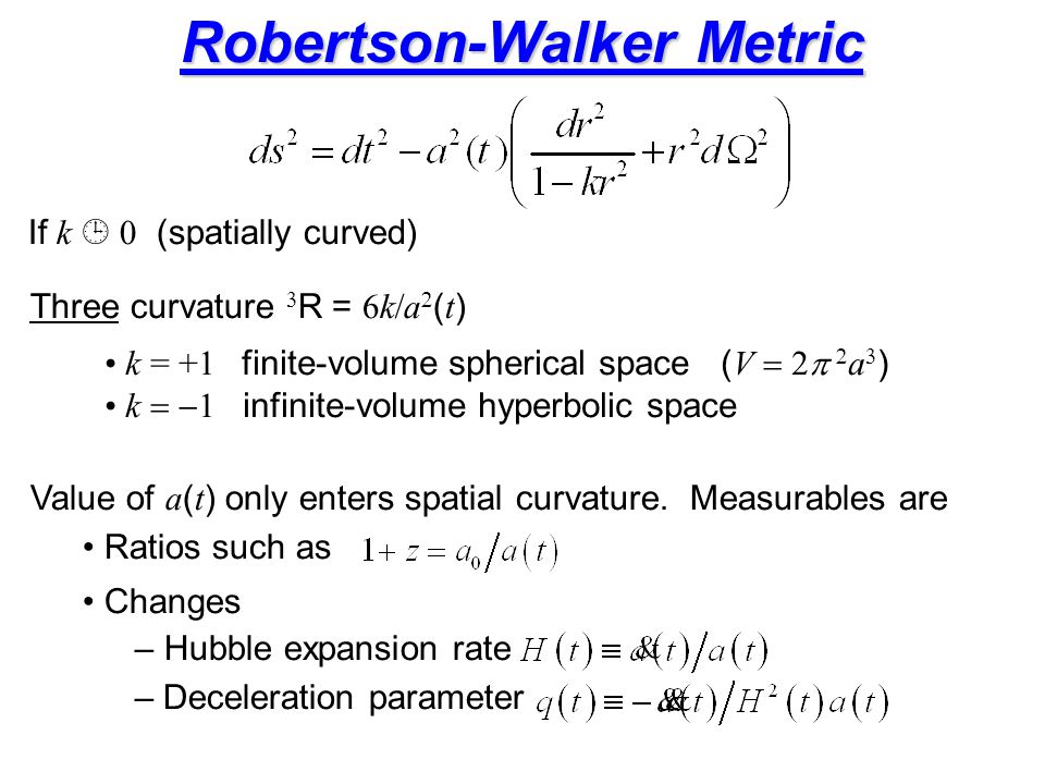 Robertson-Walker Metric Three curvature  R =  k  a  ( t ) k = +1 finite-volume spherical space ( V   a  ) k  infinite-volume hyperbolic space If k  0 (spatially curved) Value of a ( t ) only enters spatial curvature.