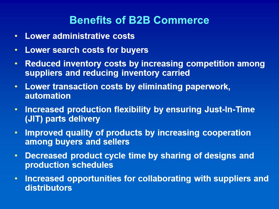 Benefits of B2B Commerce Lower administrative costs Lower search costs for buyers Reduced inventory costs by increasing competition among suppliers and reducing inventory carried Lower transaction costs by eliminating paperwork, automation Increased production flexibility by ensuring Just-In-Time (JIT) parts delivery Improved quality of products by increasing cooperation among buyers and sellers Decreased product cycle time by sharing of designs and production schedules Increased opportunities for collaborating with suppliers and distributors