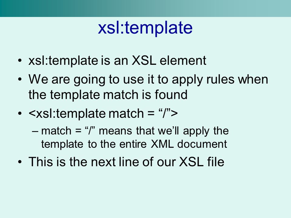 xsl:template xsl:template is an XSL element We are going to use it to apply rules when the template match is found –match = / means that we’ll apply the template to the entire XML document This is the next line of our XSL file