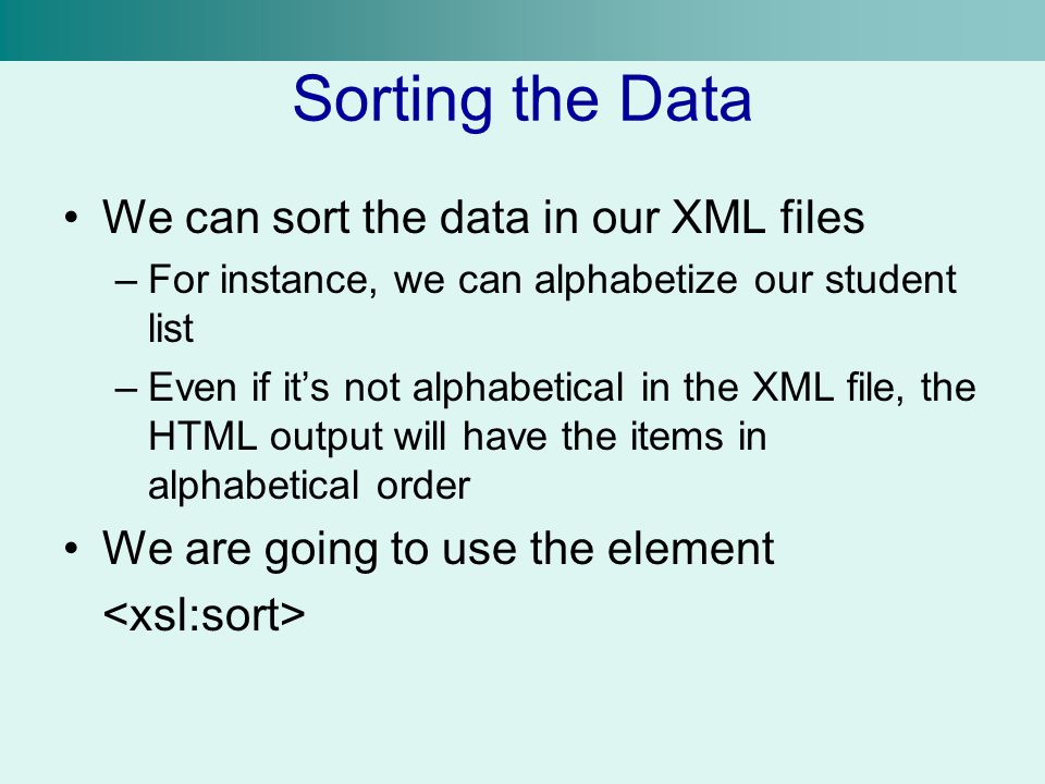 Sorting the Data We can sort the data in our XML files –For instance, we can alphabetize our student list –Even if it’s not alphabetical in the XML file, the HTML output will have the items in alphabetical order We are going to use the element