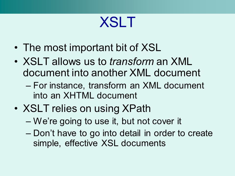 XSLT The most important bit of XSL XSLT allows us to transform an XML document into another XML document –For instance, transform an XML document into an XHTML document XSLT relies on using XPath –We’re going to use it, but not cover it –Don’t have to go into detail in order to create simple, effective XSL documents
