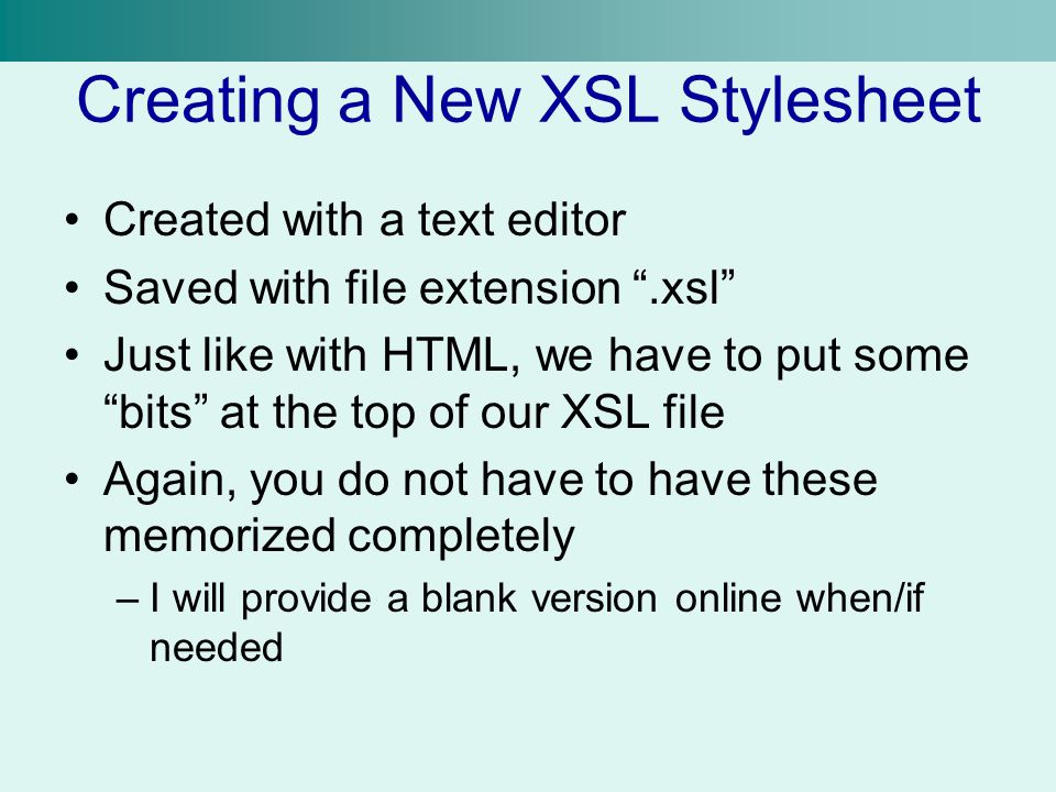 Creating a New XSL Stylesheet Created with a text editor Saved with file extension .xsl Just like with HTML, we have to put some bits at the top of our XSL file Again, you do not have to have these memorized completely –I will provide a blank version online when/if needed