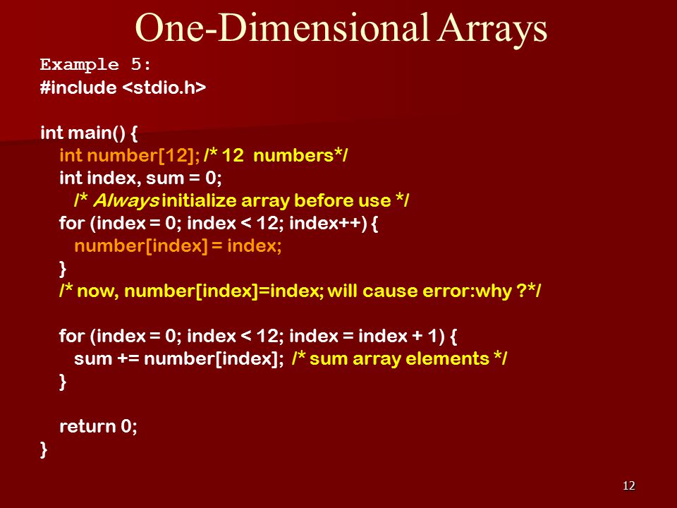 12 One-Dimensional Arrays Example 5: #include int main() { int number[12]; /* 12 numbers*/ int index, sum = 0; /* Always initialize array before use */ for (index = 0; index < 12; index++) { number[index] = index; } /* now, number[index]=index; will cause error:why */ for (index = 0; index < 12; index = index + 1) { sum += number[index]; /* sum array elements */ } return 0; }