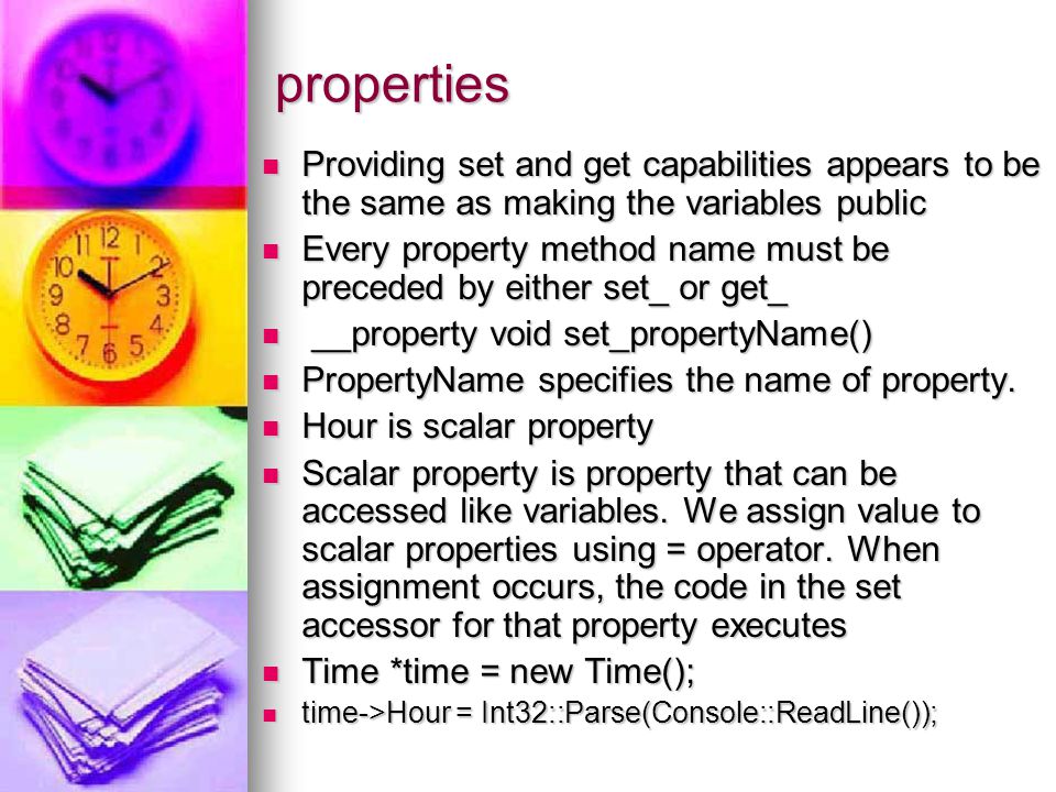 properties Providing set and get capabilities appears to be the same as making the variables public Providing set and get capabilities appears to be the same as making the variables public Every property method name must be preceded by either set_ or get_ Every property method name must be preceded by either set_ or get_ __property void set_propertyName() __property void set_propertyName() PropertyName specifies the name of property.