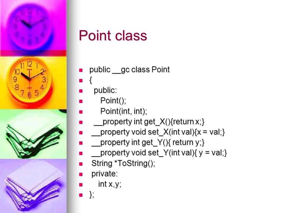Point class public __gc class Point public __gc class Point { public: public: Point(); Point(); Point(int, int); Point(int, int); __property int get_X(){return x;} __property int get_X(){return x;} __property void set_X(int val){x = val;} __property void set_X(int val){x = val;} __property int get_Y(){ return y;} __property int get_Y(){ return y;} __property void set_Y(int val){ y = val;} __property void set_Y(int val){ y = val;} String *ToString(); String *ToString(); private: private: int x,y; int x,y; }; };