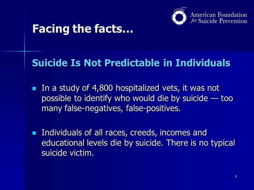 7 Facing the facts… Suicide Is Not Predictable in Individuals In a study of 4,800 hospitalized vets, it was not possible to identify who would die by suicide — too many false-negatives, false-positives.