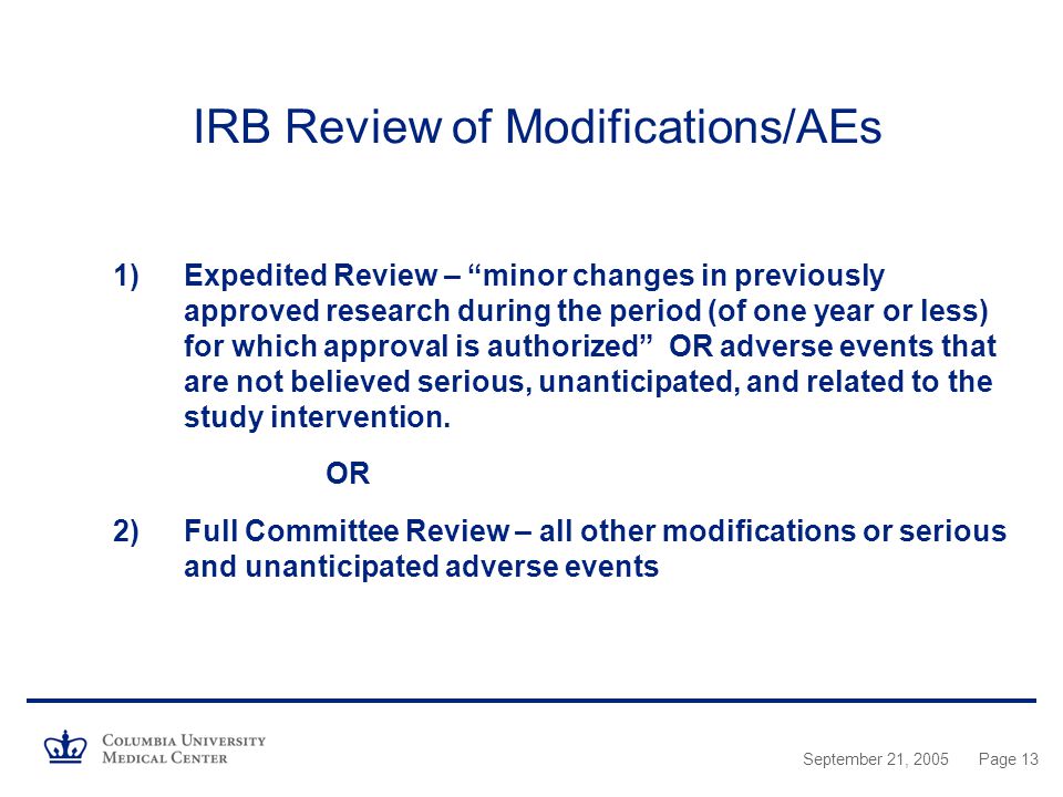 September 21, 2005Page 13 IRB Review of Modifications/AEs 1)Expedited Review – minor changes in previously approved research during the period (of one year or less) for which approval is authorized OR adverse events that are not believed serious, unanticipated, and related to the study intervention.