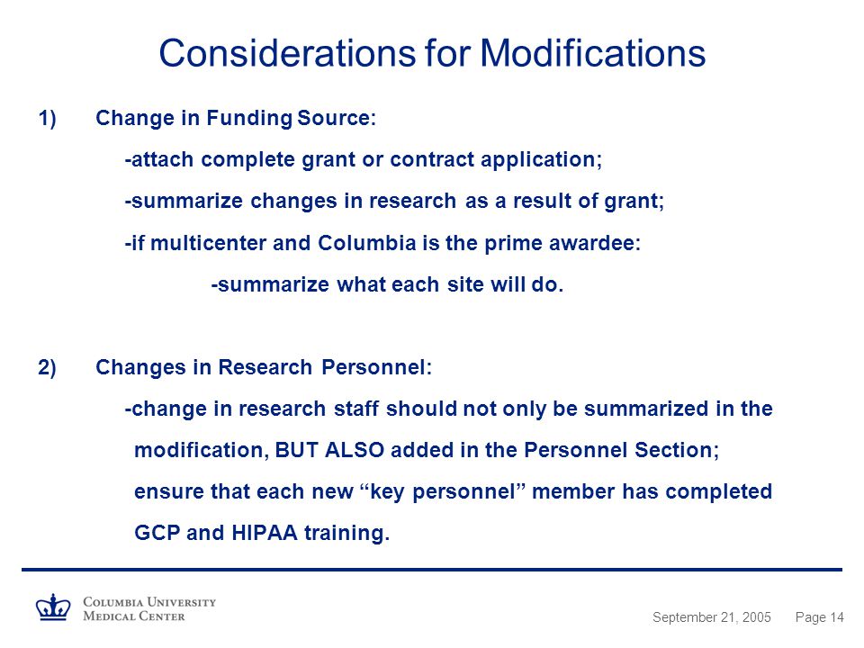 September 21, 2005Page 14 Considerations for Modifications 1)Change in Funding Source: -attach complete grant or contract application; -summarize changes in research as a result of grant; -if multicenter and Columbia is the prime awardee: -summarize what each site will do.