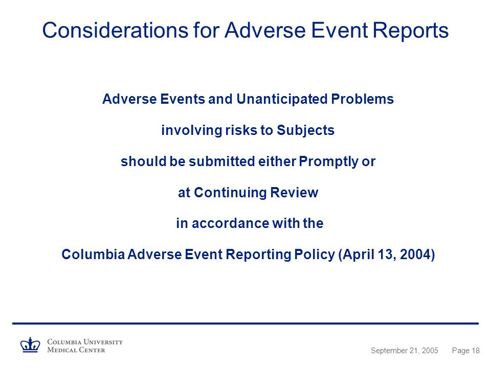 September 21, 2005Page 18 Considerations for Adverse Event Reports Adverse Events and Unanticipated Problems involving risks to Subjects should be submitted either Promptly or at Continuing Review in accordance with the Columbia Adverse Event Reporting Policy (April 13, 2004)