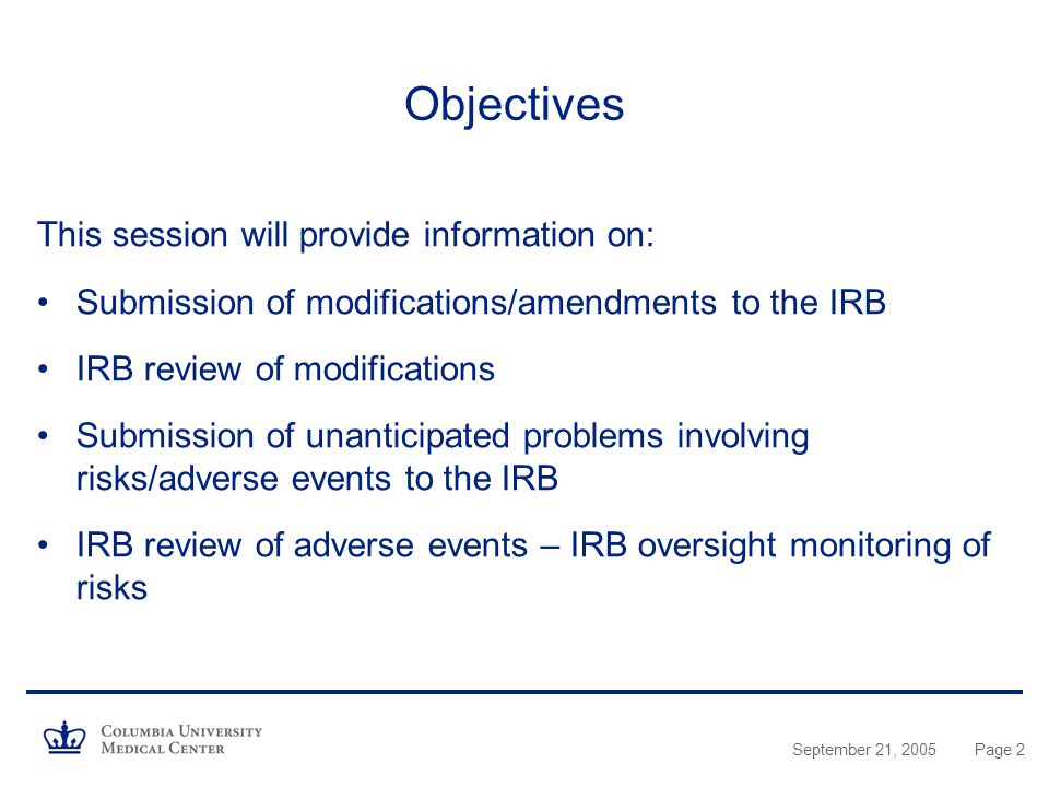 September 21, 2005Page 2 Objectives This session will provide information on: Submission of modifications/amendments to the IRB IRB review of modifications Submission of unanticipated problems involving risks/adverse events to the IRB IRB review of adverse events – IRB oversight monitoring of risks