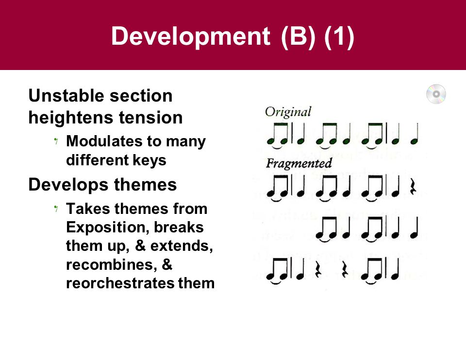 Development (B) (1) Unstable section heightens tension Modulates to many different keys Develops themes Takes themes from Exposition, breaks them up, & extends, recombines, & reorchestrates them