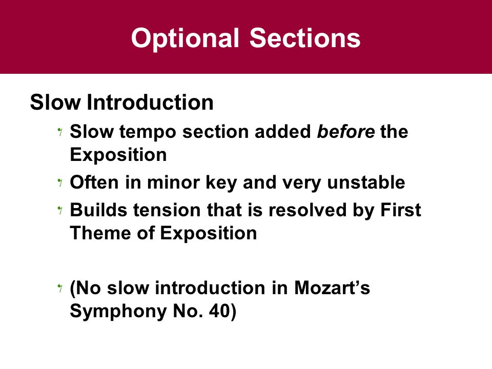 Optional Sections Slow Introduction Slow tempo section added before the Exposition Often in minor key and very unstable Builds tension that is resolved by First Theme of Exposition (No slow introduction in Mozart’s Symphony No.
