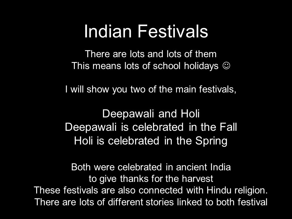 Indian Festivals There are lots and lots of them This means lots of school holidays I will show you two of the main festivals, Deepawali and Holi Deepawali is celebrated in the Fall Holi is celebrated in the Spring Both were celebrated in ancient India to give thanks for the harvest These festivals are also connected with Hindu religion.