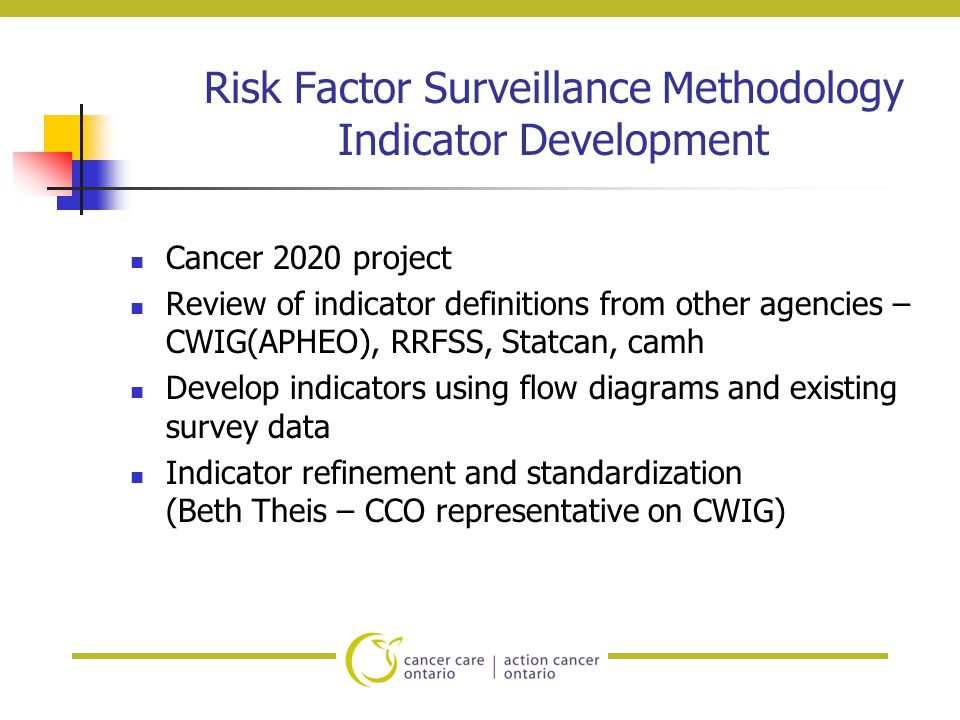 Risk Factor Surveillance Methodology Indicator Development Cancer 2020 project Review of indicator definitions from other agencies – CWIG(APHEO), RRFSS, Statcan, camh Develop indicators using flow diagrams and existing survey data Indicator refinement and standardization (Beth Theis – CCO representative on CWIG)