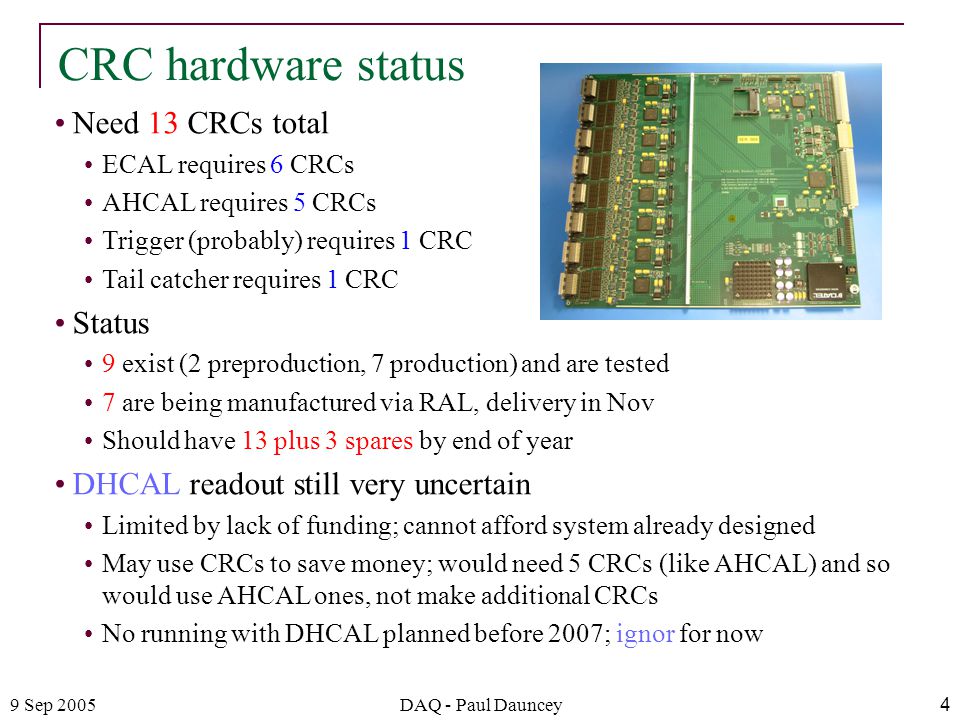 9 Sep 2005DAQ - Paul Dauncey4 Need 13 CRCs total ECAL requires 6 CRCs AHCAL requires 5 CRCs Trigger (probably) requires 1 CRC Tail catcher requires 1 CRC Status 9 exist (2 preproduction, 7 production) and are tested 7 are being manufactured via RAL, delivery in Nov Should have 13 plus 3 spares by end of year DHCAL readout still very uncertain Limited by lack of funding; cannot afford system already designed May use CRCs to save money; would need 5 CRCs (like AHCAL) and so would use AHCAL ones, not make additional CRCs No running with DHCAL planned before 2007; ignor for now CRC hardware status