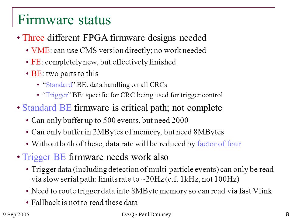 9 Sep 2005DAQ - Paul Dauncey8 Three different FPGA firmware designs needed VME: can use CMS version directly; no work needed FE: completely new, but effectively finished BE: two parts to this Standard BE: data handling on all CRCs Trigger BE: specific for CRC being used for trigger control Standard BE firmware is critical path; not complete Can only buffer up to 500 events, but need 2000 Can only buffer in 2MBytes of memory, but need 8MBytes Without both of these, data rate will be reduced by factor of four Trigger BE firmware needs work also Trigger data (including detection of multi-particle events) can only be read via slow serial path: limits rate to ~20Hz (c.f.