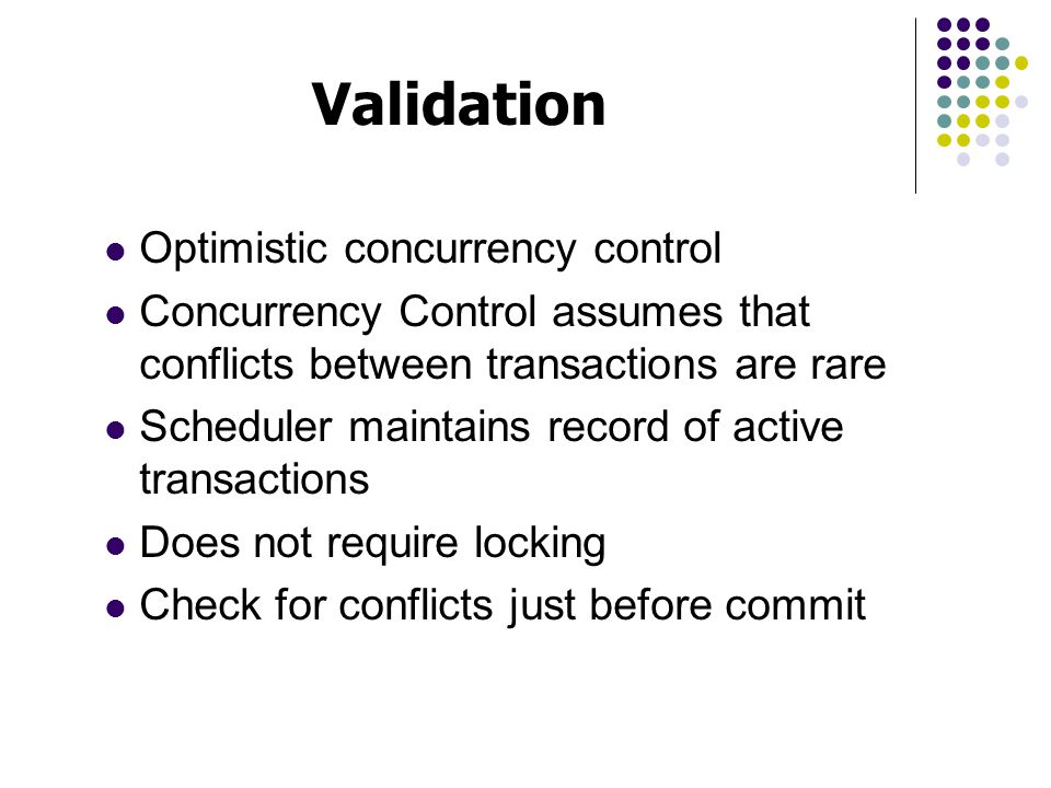 Optimistic concurrency control Concurrency Control assumes that conflicts between transactions are rare Scheduler maintains record of active transactions Does not require locking Check for conflicts just before commit Validation
