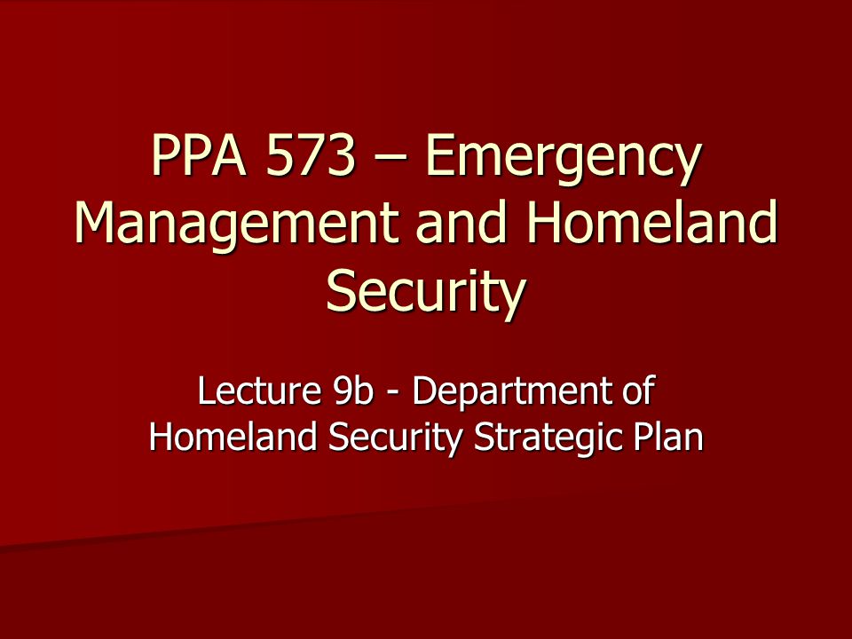 PPA 573 – Emergency Management and Homeland Security Lecture 9b - Department of Homeland Security Strategic Plan