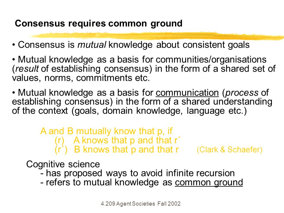 4.209 Agent Societies Fall 2002 Consensus requires common ground Consensus is mutual knowledge about consistent goals Mutual knowledge as a basis for communities/organisations (result of establishing consensus) in the form of a shared set of values, norms, commitments etc.
