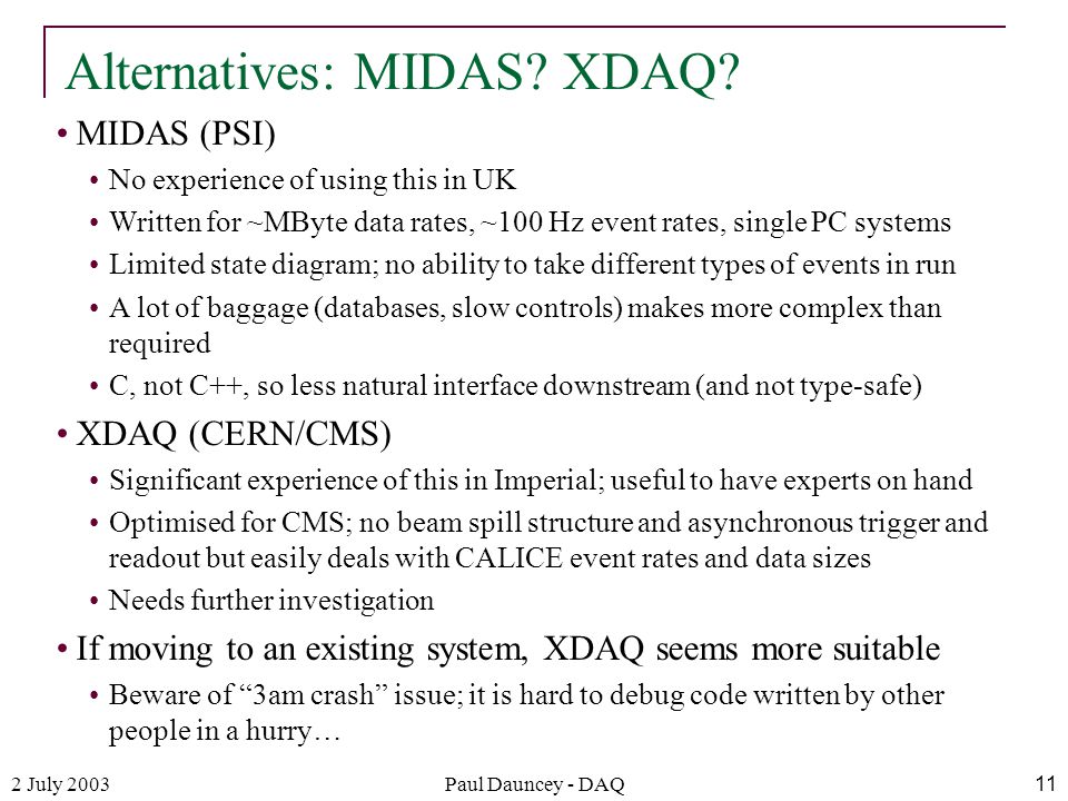 2 July 2003Paul Dauncey - DAQ11 MIDAS (PSI) No experience of using this in UK Written for ~MByte data rates, ~100 Hz event rates, single PC systems Limited state diagram; no ability to take different types of events in run A lot of baggage (databases, slow controls) makes more complex than required C, not C++, so less natural interface downstream (and not type-safe) XDAQ (CERN/CMS) Significant experience of this in Imperial; useful to have experts on hand Optimised for CMS; no beam spill structure and asynchronous trigger and readout but easily deals with CALICE event rates and data sizes Needs further investigation If moving to an existing system, XDAQ seems more suitable Beware of 3am crash issue; it is hard to debug code written by other people in a hurry… Alternatives: MIDAS.