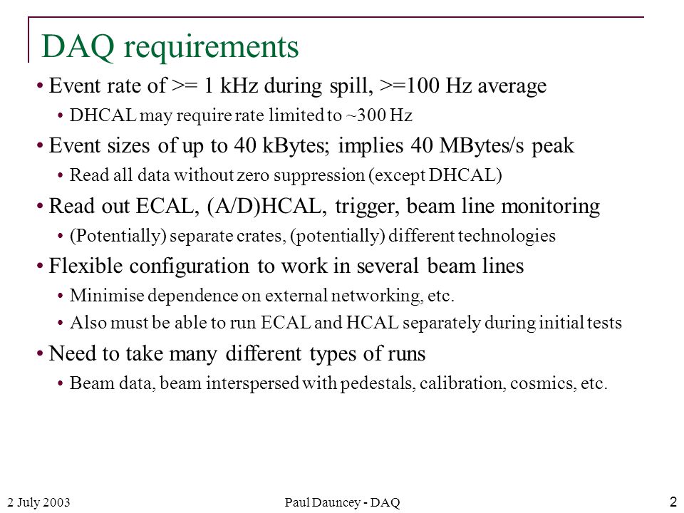 2 July 2003Paul Dauncey - DAQ2 Event rate of >= 1 kHz during spill, >=100 Hz average DHCAL may require rate limited to ~300 Hz Event sizes of up to 40 kBytes; implies 40 MBytes/s peak Read all data without zero suppression (except DHCAL) Read out ECAL, (A/D)HCAL, trigger, beam line monitoring (Potentially) separate crates, (potentially) different technologies Flexible configuration to work in several beam lines Minimise dependence on external networking, etc.