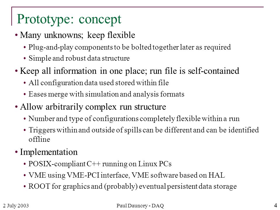 2 July 2003Paul Dauncey - DAQ4 Many unknowns; keep flexible Plug-and-play components to be bolted together later as required Simple and robust data structure Keep all information in one place; run file is self-contained All configuration data used stored within file Eases merge with simulation and analysis formats Allow arbitrarily complex run structure Number and type of configurations completely flexible within a run Triggers within and outside of spills can be different and can be identified offline Implementation POSIX-compliant C++ running on Linux PCs VME using VME-PCI interface, VME software based on HAL ROOT for graphics and (probably) eventual persistent data storage Prototype: concept