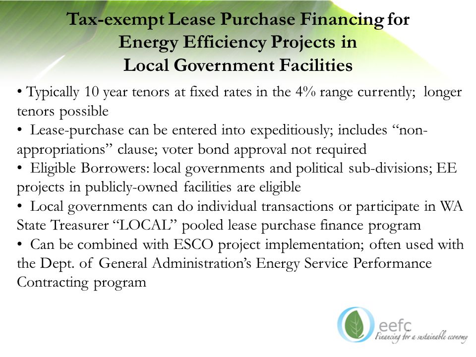 Tax-exempt Lease Purchase Financing for Energy Efficiency Projects in Local Government Facilities Typically 10 year tenors at fixed rates in the 4% range currently; longer tenors possible Lease-purchase can be entered into expeditiously; includes non- appropriations clause; voter bond approval not required Eligible Borrowers: local governments and political sub-divisions; EE projects in publicly-owned facilities are eligible Local governments can do individual transactions or participate in WA State Treasurer LOCAL pooled lease purchase finance program Can be combined with ESCO project implementation; often used with the Dept.
