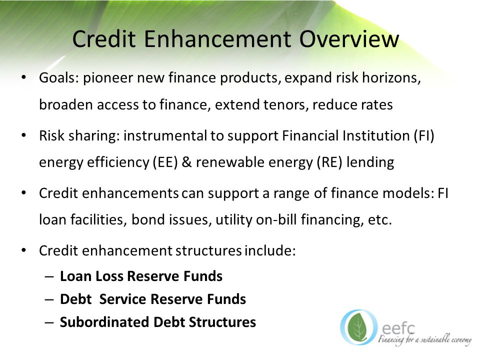 Credit Enhancement Overview Goals: pioneer new finance products, expand risk horizons, broaden access to finance, extend tenors, reduce rates Risk sharing: instrumental to support Financial Institution (FI) energy efficiency (EE) & renewable energy (RE) lending Credit enhancements can support a range of finance models: FI loan facilities, bond issues, utility on-bill financing, etc.