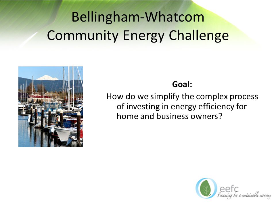 Bellingham-Whatcom Community Energy Challenge Goal: How do we simplify the complex process of investing in energy efficiency for home and business owners