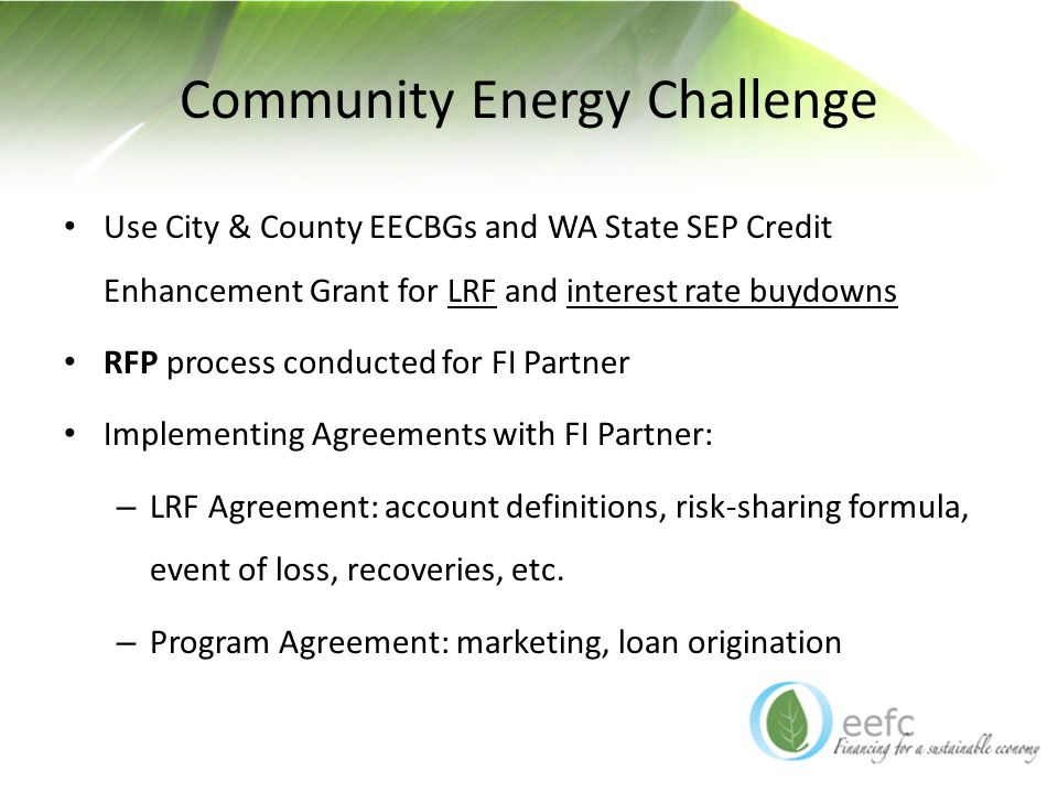 Community Energy Challenge Use City & County EECBGs and WA State SEP Credit Enhancement Grant for LRF and interest rate buydowns RFP process conducted for FI Partner Implementing Agreements with FI Partner: – LRF Agreement: account definitions, risk-sharing formula, event of loss, recoveries, etc.