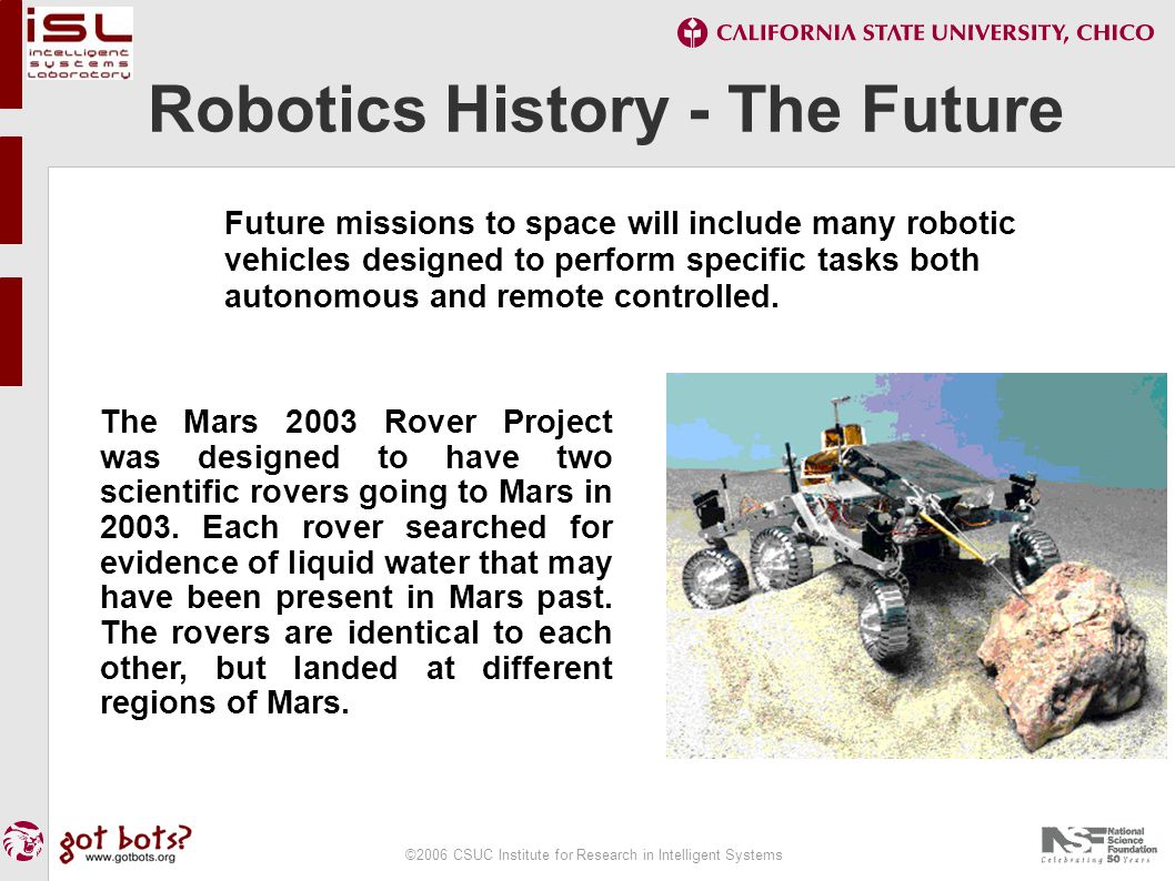 ©2006 CSUC Institute for Research in Intelligent Systems Robotics History - The Future Future missions to space will include many robotic vehicles designed to perform specific tasks both autonomous and remote controlled.