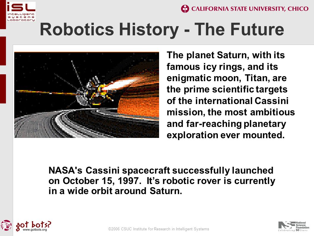 ©2006 CSUC Institute for Research in Intelligent Systems Robotics History - The Future The planet Saturn, with its famous icy rings, and its enigmatic moon, Titan, are the prime scientific targets of the international Cassini mission, the most ambitious and far-reaching planetary exploration ever mounted.