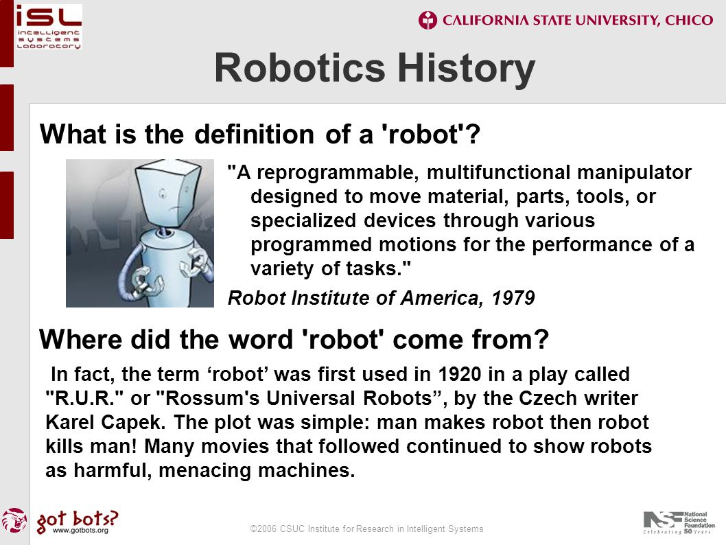 ©2006 CSUC Institute for Research in Intelligent Systems Robotics History A reprogrammable, multifunctional manipulator designed to move material, parts, tools, or specialized devices through various programmed motions for the performance of a variety of tasks. Robot Institute of America, 1979 Where did the word robot come from.
