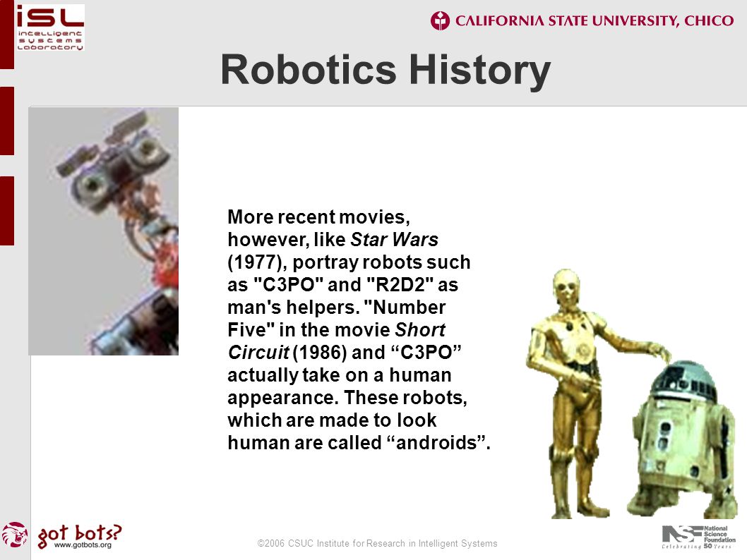 ©2006 CSUC Institute for Research in Intelligent Systems Robotics History More recent movies, however, like Star Wars (1977), portray robots such as C3PO and R2D2 as man s helpers.