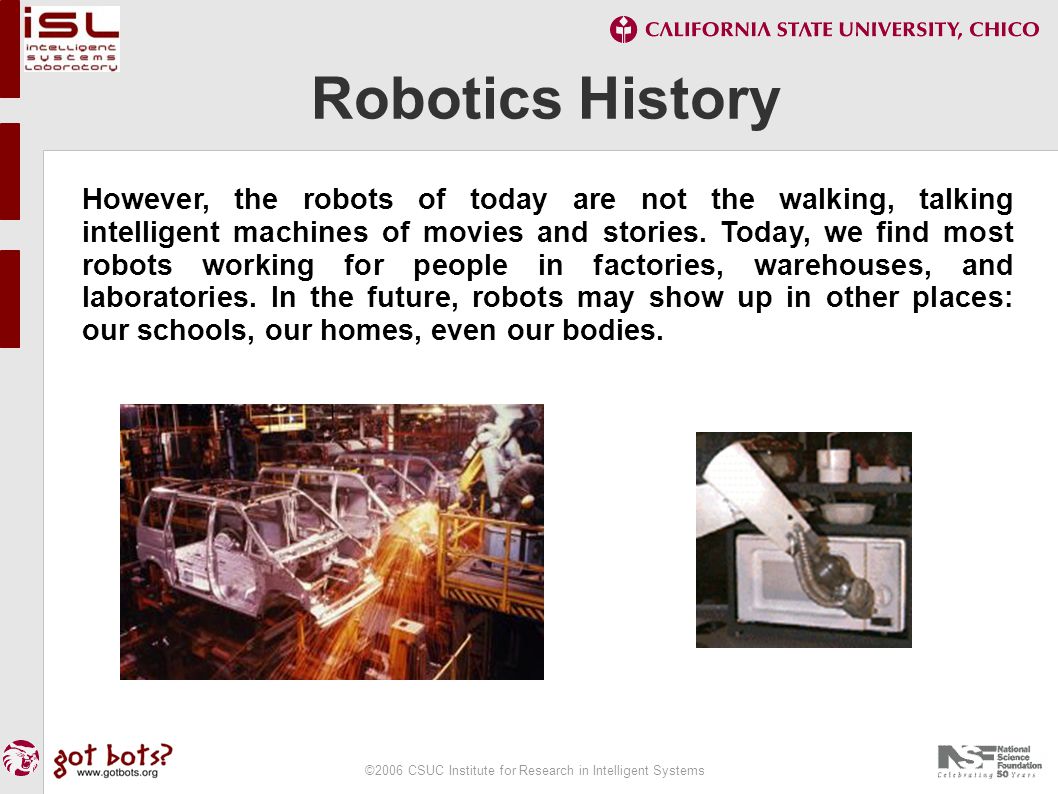 ©2006 CSUC Institute for Research in Intelligent Systems Robotics History However, the robots of today are not the walking, talking intelligent machines of movies and stories.