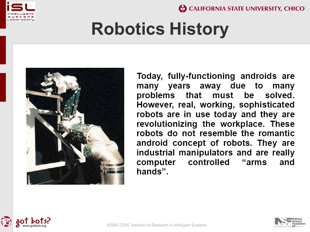 ©2006 CSUC Institute for Research in Intelligent Systems Robotics History Today, fully-functioning androids are many years away due to many problems that must be solved.
