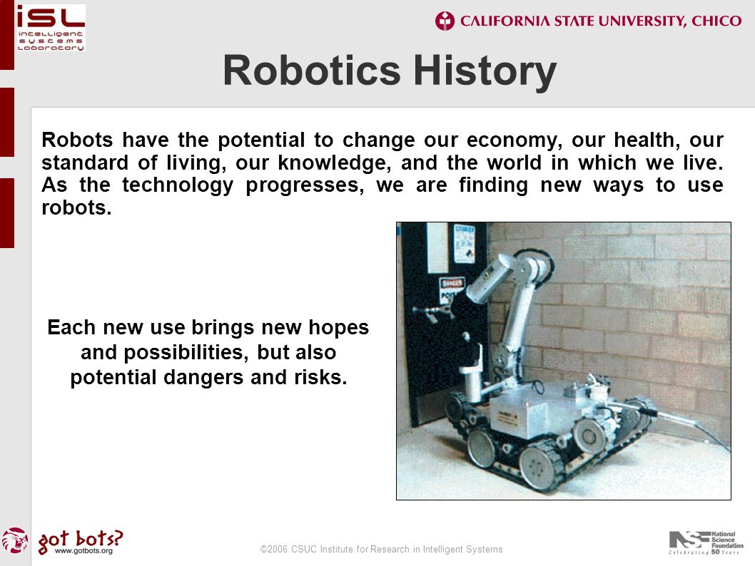 ©2006 CSUC Institute for Research in Intelligent Systems Robotics History Robots have the potential to change our economy, our health, our standard of living, our knowledge, and the world in which we live.