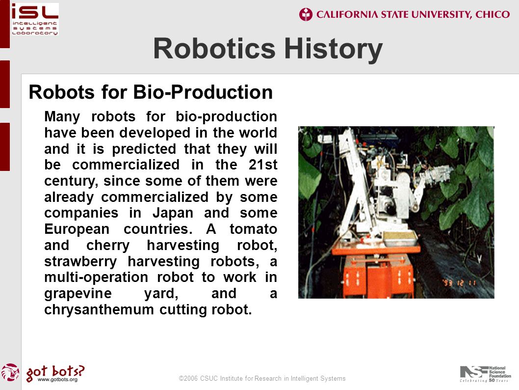 ©2006 CSUC Institute for Research in Intelligent Systems Robotics History Robots for Bio-Production Many robots for bio-production have been developed in the world and it is predicted that they will be commercialized in the 21st century, since some of them were already commercialized by some companies in Japan and some European countries.