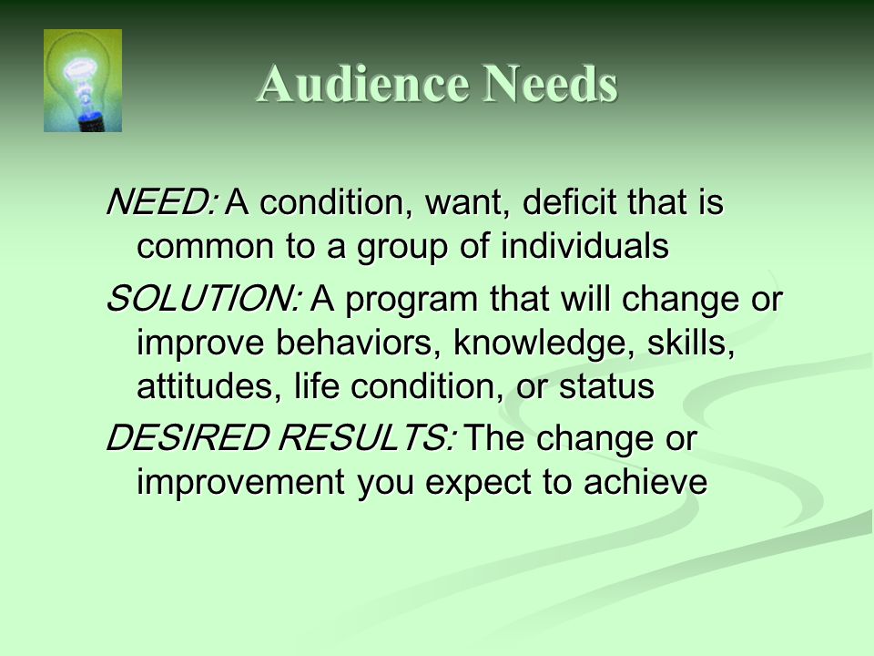 NEED: A condition, want, deficit that is common to a group of individuals SOLUTION: A program that will change or improve behaviors, knowledge, skills, attitudes, life condition, or status DESIRED RESULTS: The change or improvement you expect to achieve